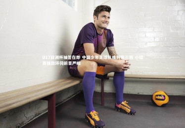 【fb体育官网】U17亚洲杯抽签在即 中国少年足球队或列第三档 小组赛强敌环伺前景严峻