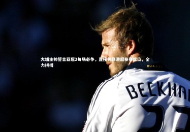 fbapp_大埔主帅誓言亚冠2每场必争，直接关联港超参赛席位，全力拼搏