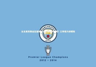 【fb体育】女足奥预赛迫在眉睫，水庆霞如何布阵？三举措力拼朝韩